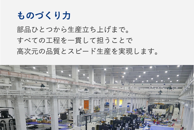 ものづくり力：部品ひとつから生産立ち上げまで。すべての工程を一貫して担うことで高次元の品質とスピード生産を実現します。