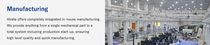 Manufacturing/Hirata offers completely integrated in-house manufacturing. We provide anything from a single mechanical part to a total system including production start-up, ensuring high level quality and quick manufacturing.