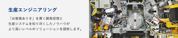 生産エンジニアリング：「お客様ありき」を貫く開発思想と生産システムを知り尽くしたノウハウがより高いレベルのソリューションを提供します。