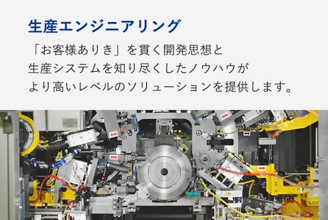 生産エンジニアリング：「お客様ありき」を貫く開発思想と生産システムを知り尽くしたノウハウがより高いレベルのソリューションを提供します。