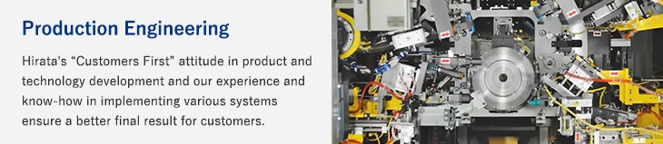 Production Engineering/Hirata's “Customers First” attitude in product and technology development and our experience and know-how in implementing various systems ensure a better final result for customers.