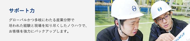 サポート力：グローバルかつ多岐にわたる産業分野で培われた経験と現場を知り尽くしたノウハウで、お客様を強力にバックアップします。