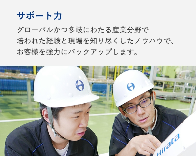 サポート力：グローバルかつ多岐にわたる産業分野で培われた経験と現場を知り尽くしたノウハウで、お客様を強力にバックアップします。