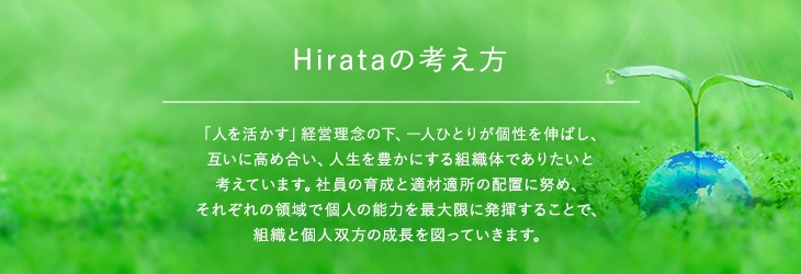 Hirataの考え方 「人を活かす」経営理念の下、一人ひとりが個性を伸ばし、互いに高め合い、人生を豊かにする組織体でありたいと考えています。社員の育成と適材適所の配置に努め、それぞれの領域で個人の能力を最大限に発揮することで、組織と個人双方の成⾧を図っていきます。