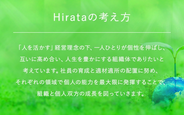 Hirataの考え方 「人を活かす」経営理念の下、一人ひとりが個性を伸ばし、互いに高め合い、人生を豊かにする組織体でありたいと考えています。社員の育成と適材適所の配置に努め、それぞれの領域で個人の能力を最大限に発揮することで、組織と個人双方の成⾧を図っていきます。